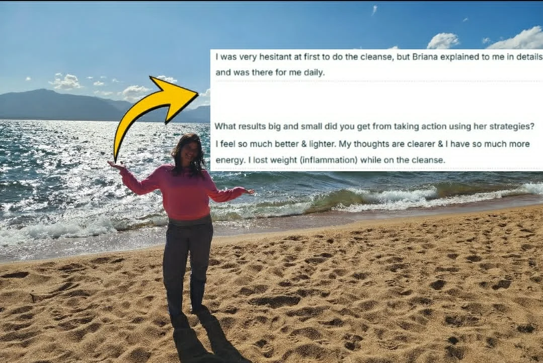 Briana on a lake beach with a client testimonial beside her: I was very hesitant at first to do the cleanse, but Briana explained to me in details and was there for me daily. I feel so much better and lighter. My thoughts are clearer and I have so much more energy. I lost weight (inflammation) while on the cleanse.